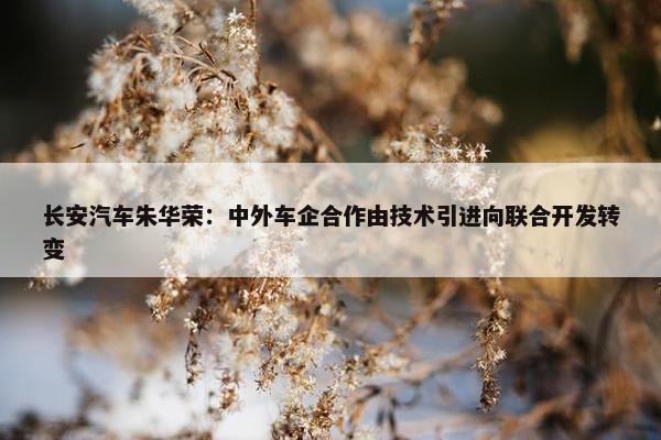 长安汽车朱华荣：中外车企合作由技术引进向联合开发转变