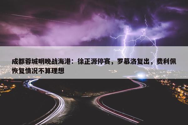 成都蓉城明晚战海港：徐正源停赛，罗慕洛复出，费利佩恢复情况不算理想