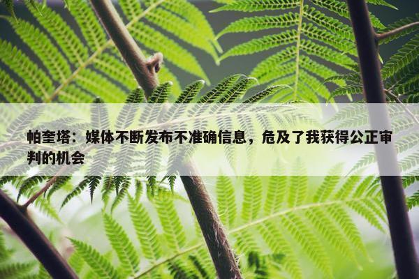 帕奎塔：媒体不断发布不准确信息，危及了我获得公正审判的机会