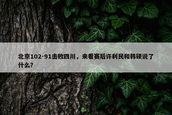 北京102-91击败四川，来看赛后许利民和韩硕说了什么？