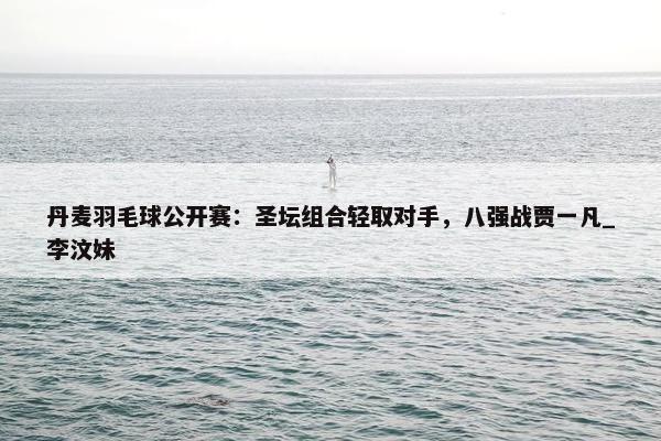 丹麦羽毛球公开赛：圣坛组合轻取对手，八强战贾一凡_李汶妹