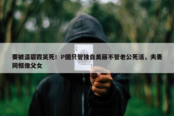 要被温碧霞笑死！P图只管独自美丽不管老公死活，夫妻同框像父女