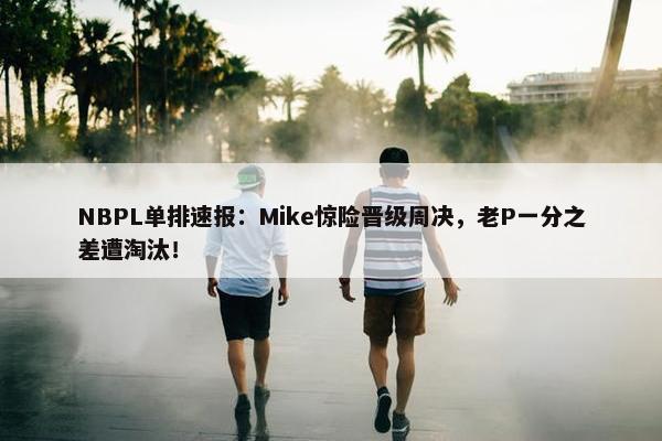 NBPL单排速报：Mike惊险晋级周决，老P一分之差遭淘汰！