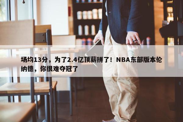 场均13分，为了2.4亿顶薪拼了！NBA东部版本伦纳德，你很难夺冠了