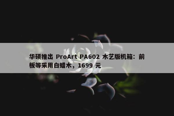 华硕推出 ProArt PA602 木艺版机箱：前板等采用白蜡木，1699 元