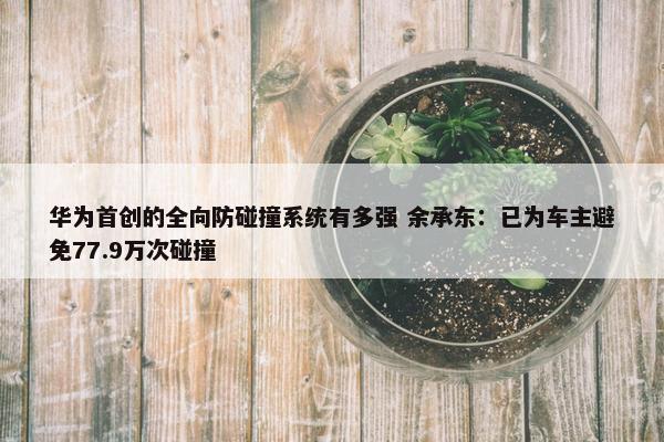 华为首创的全向防碰撞系统有多强 余承东：已为车主避免77.9万次碰撞