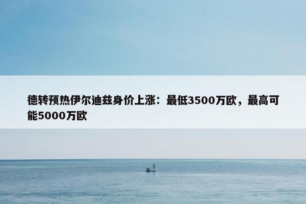 德转预热伊尔迪兹身价上涨：最低3500万欧，最高可能5000万欧