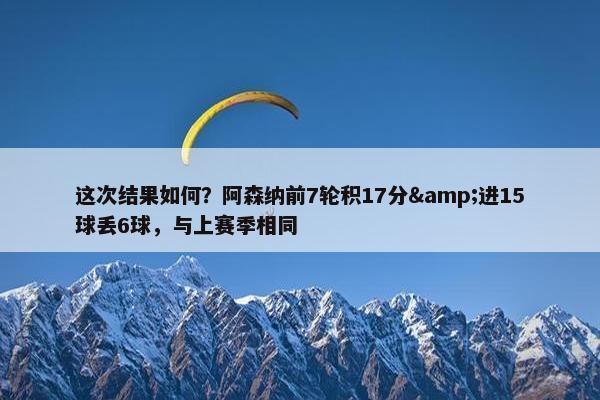 这次结果如何？阿森纳前7轮积17分&进15球丢6球，与上赛季相同