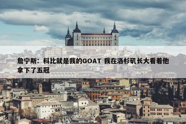 詹宁斯：科比就是我的GOAT 我在洛杉矶长大看着他拿下了五冠