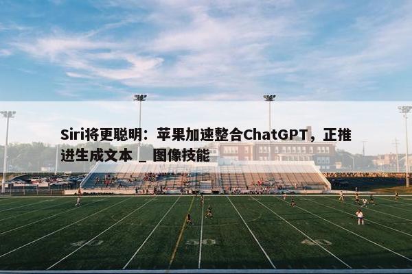 Siri将更聪明：苹果加速整合ChatGPT，正推进生成文本 _ 图像技能