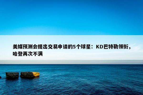 美媒预测会提出交易申请的5个球星：KD巴特勒领衔，哈登再次不满