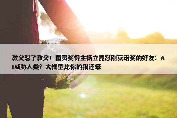 教父怼了教父！图灵奖得主杨立昆怼刚获诺奖的好友：AI威胁人类？大模型比你的猫还笨