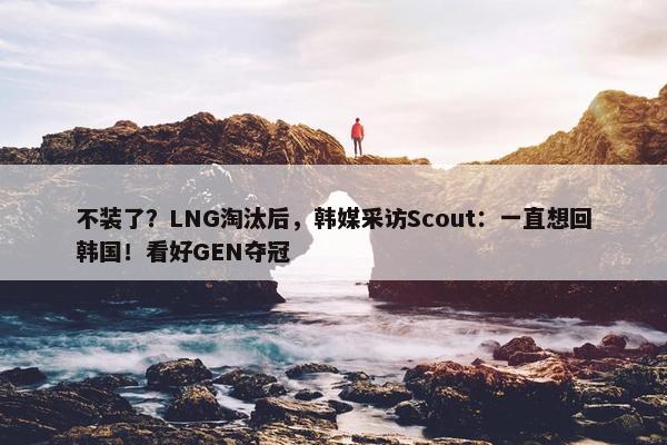 不装了？LNG淘汰后，韩媒采访Scout：一直想回韩国！看好GEN夺冠