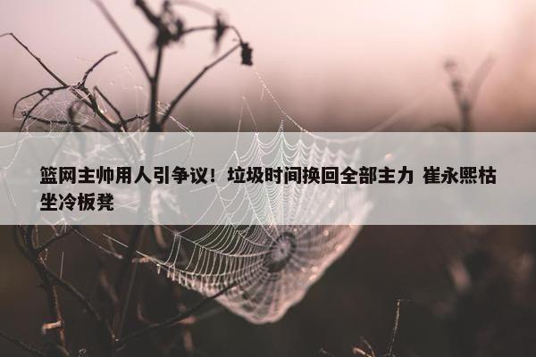 篮网主帅用人引争议！垃圾时间换回全部主力 崔永熙枯坐冷板凳