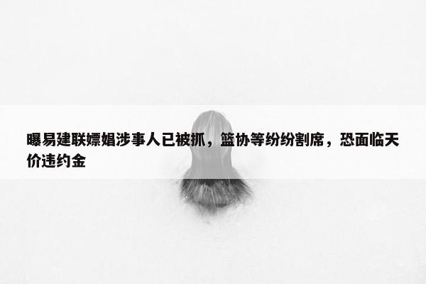 曝易建联嫖娼涉事人已被抓，篮协等纷纷割席，恐面临天价违约金