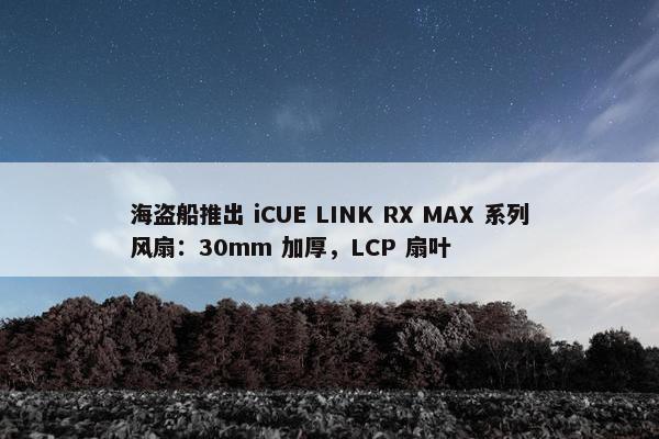 海盗船推出 iCUE LINK RX MAX 系列风扇：30mm 加厚，LCP 扇叶