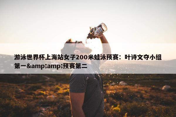 游泳世界杯上海站女子200米蛙泳预赛：叶诗文夺小组第一&amp;预赛第二