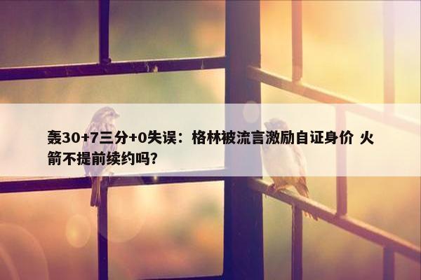 轰30+7三分+0失误：格林被流言激励自证身价 火箭不提前续约吗？