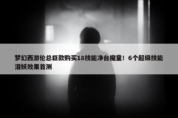 梦幻西游伦总巨款购买18技能净台魔童！6个超级技能泪妖效果首测