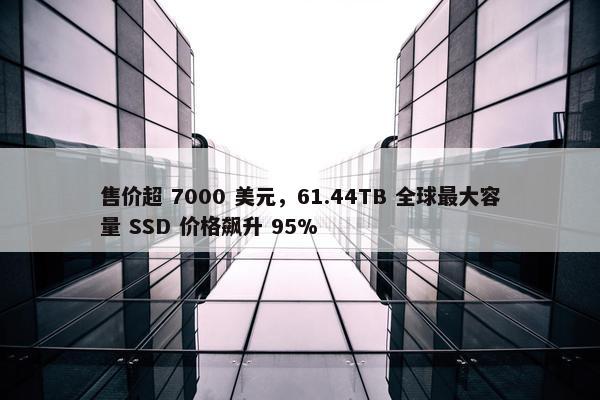 售价超 7000 美元，61.44TB 全球最大容量 SSD 价格飙升 95%