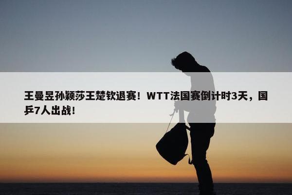 王曼昱孙颖莎王楚钦退赛！WTT法国赛倒计时3天，国乒7人出战！