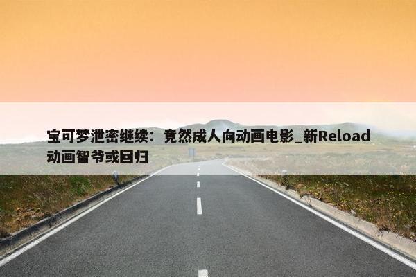 宝可梦泄密继续：竟然成人向动画电影_新Reload动画智爷或回归