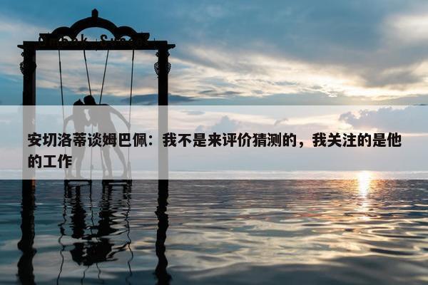 安切洛蒂谈姆巴佩：我不是来评价猜测的，我关注的是他的工作