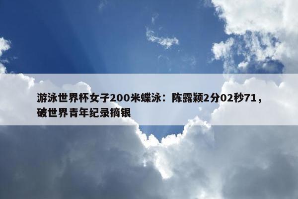 游泳世界杯女子200米蝶泳：陈露颖2分02秒71，破世界青年纪录摘银