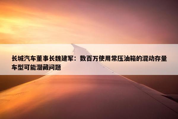 长城汽车董事长魏建军：数百万使用常压油箱的混动存量车型可能潜藏问题