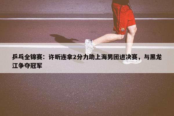 乒乓全锦赛：许昕连拿2分力助上海男团进决赛，与黑龙江争夺冠军