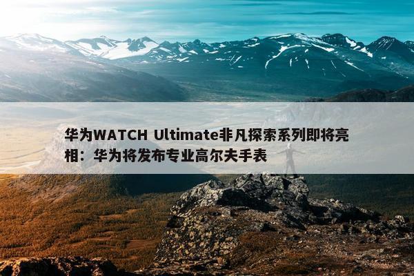 华为WATCH Ultimate非凡探索系列即将亮相：华为将发布专业高尔夫手表