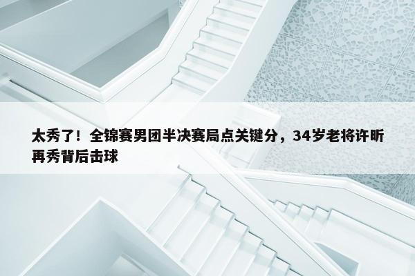 太秀了！全锦赛男团半决赛局点关键分，34岁老将许昕再秀背后击球