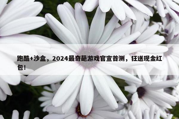 跑酷+沙盒，2024最奇葩游戏官宣首测，狂送现金红包！