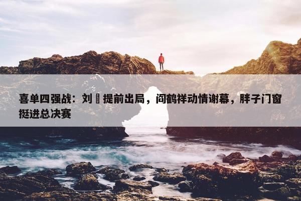 喜单四强战：刘旸提前出局，阎鹤祥动情谢幕，胖子门窗挺进总决赛