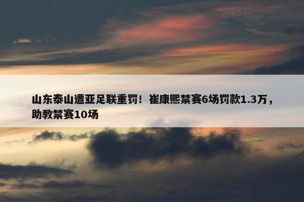 山东泰山遭亚足联重罚！崔康熙禁赛6场罚款1.3万，助教禁赛10场