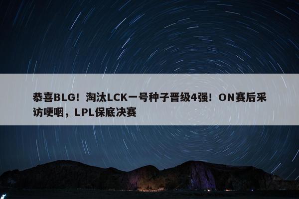 恭喜BLG！淘汰LCK一号种子晋级4强！ON赛后采访哽咽，LPL保底决赛