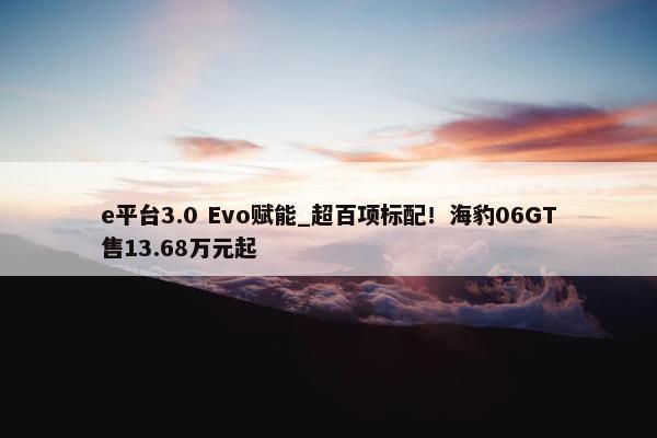 e平台3.0 Evo赋能_超百项标配！海豹06GT售13.68万元起