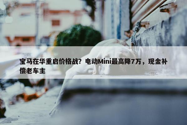 宝马在华重启价格战？电动Mini最高降7万，现金补偿老车主