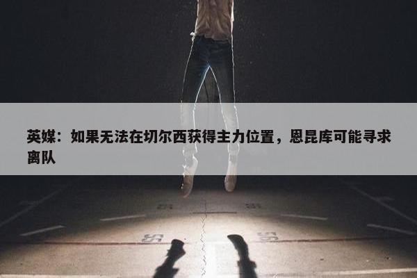 英媒：如果无法在切尔西获得主力位置，恩昆库可能寻求离队