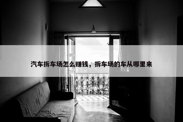 汽车拆车场怎么赚钱，拆车场的车从哪里来