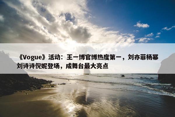 《Vogue》活动：王一博官博热度第一，刘亦菲杨幂刘诗诗倪妮登场，成舞台最大亮点