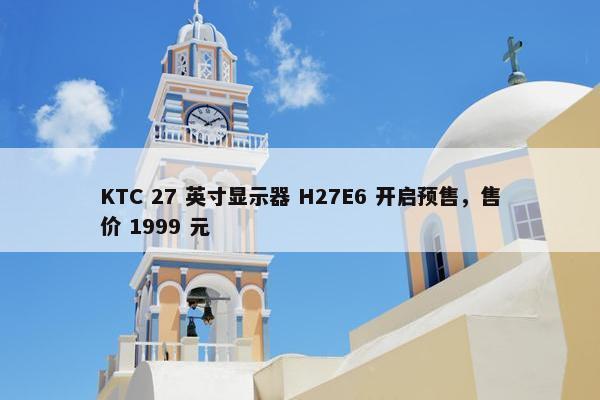 KTC 27 英寸显示器 H27E6 开启预售，售价 1999 元