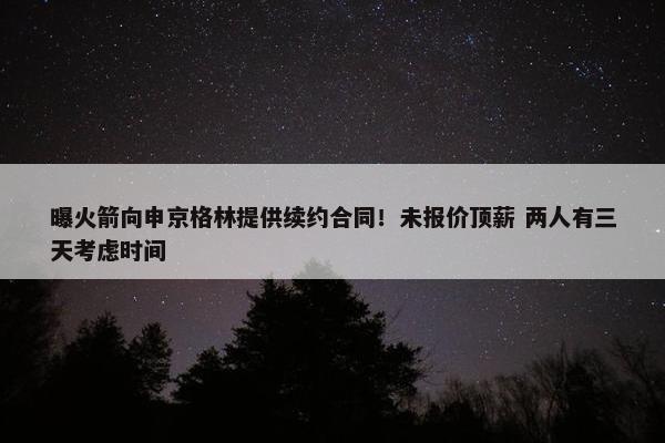 曝火箭向申京格林提供续约合同！未报价顶薪 两人有三天考虑时间