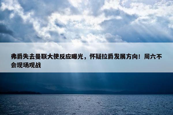 弗爵失去曼联大使反应曝光，怀疑拉爵发展方向！周六不会现场观战