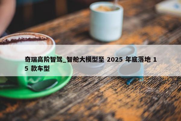 奇瑞高阶智驾_智舱大模型至 2025 年底落地 15 款车型