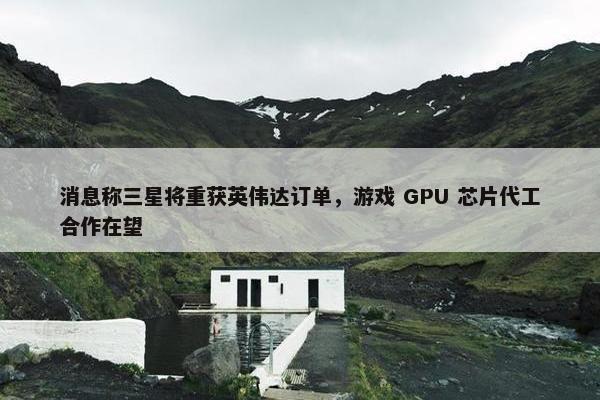 消息称三星将重获英伟达订单，游戏 GPU 芯片代工合作在望