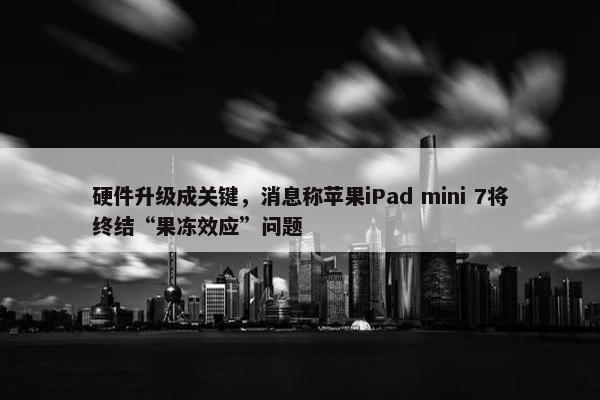 硬件升级成关键，消息称苹果iPad mini 7将终结“果冻效应”问题