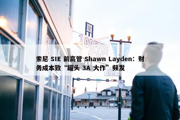 索尼 SIE 前高管 Shawn Layden：财务成本致“罐头 3A 大作”频发