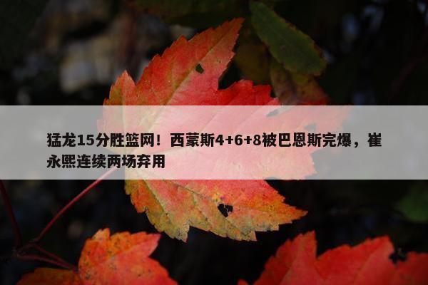 猛龙15分胜篮网！西蒙斯4+6+8被巴恩斯完爆，崔永熙连续两场弃用