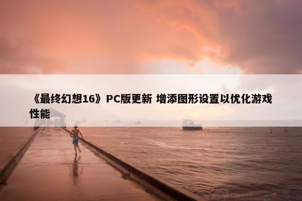 《最终幻想16》PC版更新 增添图形设置以优化游戏性能